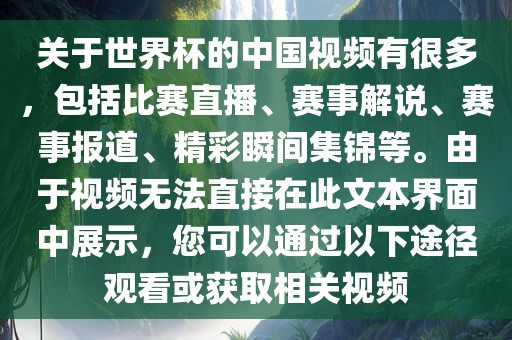 关于世界杯的中国视频有很多，包括比赛直播、赛事解说、赛事报道、精彩瞬间集锦等。由于视频无法直接在此文本界面中展示，您可以通过以下途径观看或获取相关视频