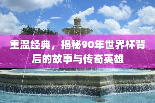 重温经典，揭秘90年世界杯背后的故事与传奇英雄