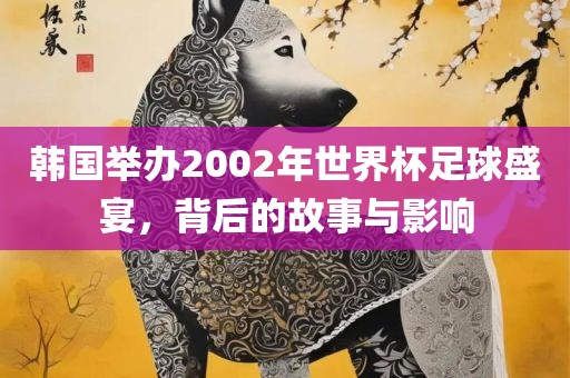 韩国举办2002年世界杯足球盛宴，背后的故事与影响