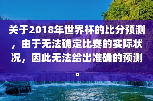 关于2018年世界杯的比分预测，由于无法确定比赛的实际状况，因此无法给出准确的预测。