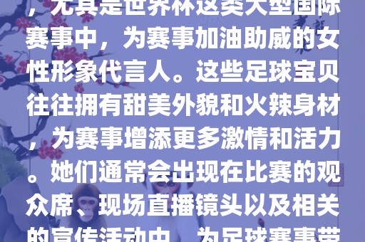 足球宝贝指的是在足球赛事中，尤其是世界杯这类大型国际赛事中，为赛事加油助威的女性形象代言人。这些足球宝贝往往拥有甜美外貌和火辣身材，为赛事增添更多激情和活力。她们通常会出现在比赛的观众席、现场直播镜头以及相关的宣传活动中，为足球赛事带来了更多的关注度和话题性。