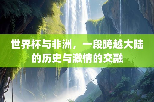 世界杯与非洲，一段跨越大陆的历史与激情的交融