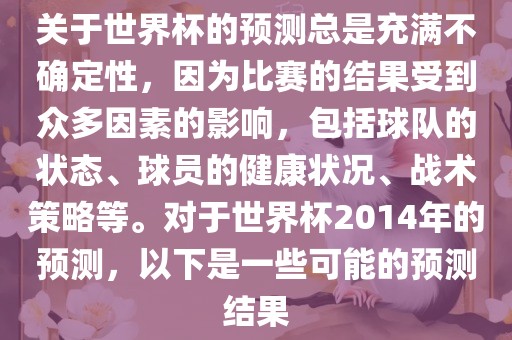 关于世界杯的预测总是充满不确定性，因为比赛的结果受到众多因素的影响，包括球队的状态、球员的健康状况、战术策略等。对于世界杯2014年的预测，以下是一些可能的预测结果