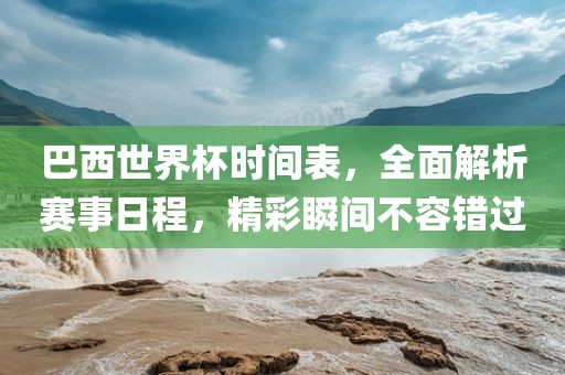 巴西世界杯时间表，全面解析赛事日程，精彩瞬间不容错过
