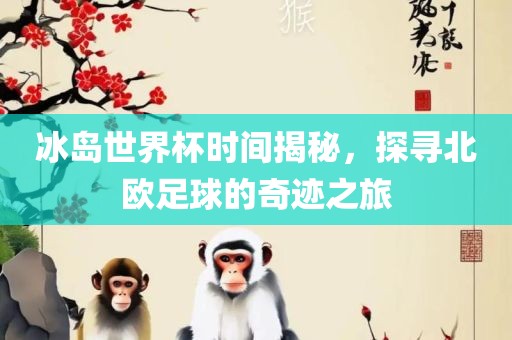 冰岛世界杯时间揭秘，探寻北欧足球的奇迹之旅