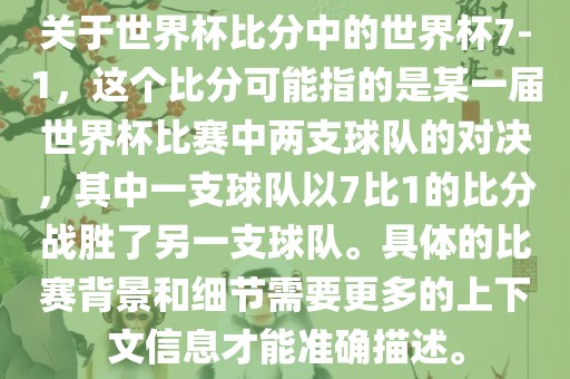 关于世界杯比分中的世界杯7-1，这个比分可能指的是某一届世界杯比赛中两支球队的对决，其中一支球队以7比1的比分战胜了另一支球队。具体的比赛背景和细节需要更多的上下文信息才能准确描述。