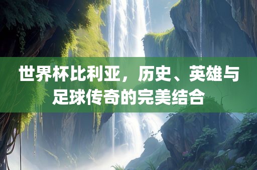 世界杯比利亚，历史、英雄与足球传奇的完美结合