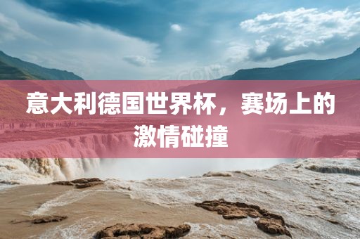 意大利德国世界杯，赛场上的激情碰撞