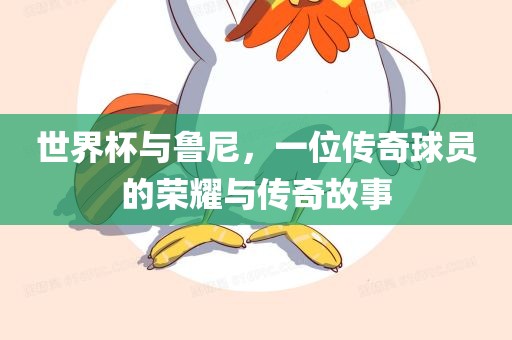 世界杯与鲁尼，一位传奇球员的荣耀与传奇故事