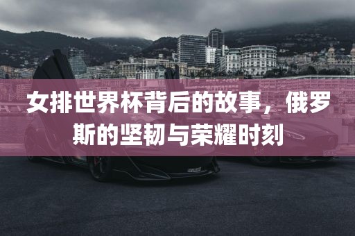 女排世界杯背后的故事，俄罗斯的坚韧与荣耀时刻