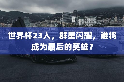 世界杯23人，群星闪耀，谁将成为最后的英雄？