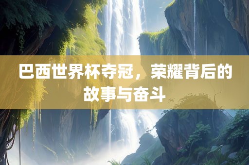巴西世界杯夺冠，荣耀背后的故事与奋斗