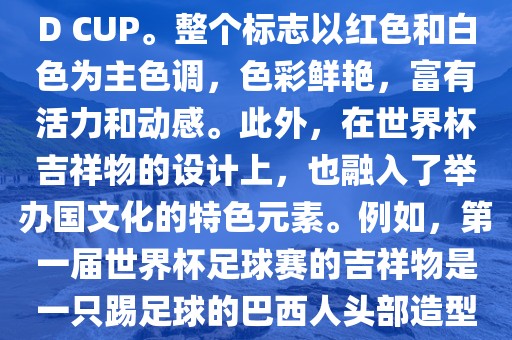 世界杯标志主要由三个部分组成，上方的圆形图案代表了足球运动的主要元素，即足球；中间的图案代表了国际足联的英文缩写FIFA；下方的图案则代表了世界杯的英文名称WORLD CUP。整个标志以红色和白色为主色调，色彩鲜艳，富有活力和动感。此外，在世界杯吉祥物的设计上，也融入了举办国文化的特色元素。例如，第一届世界杯足球赛的吉祥物是一只踢足球的巴西人头部造型的吉祥物，而后续世界杯的吉祥物也各具特色，融入了举办国的文化元素和特色。总之，世界杯标志的设计旨在展示足球运动的精神和举办国的文化特色。
