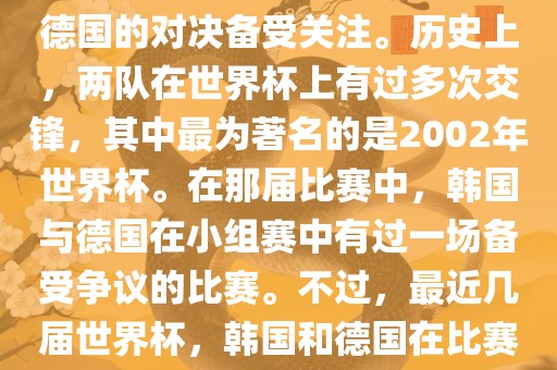 在世界杯足球比赛中，韩国与德国的对决备受关注。历史上，两队在世界杯上有过多次交锋，其中最为著名的是2002年世界杯。在那届比赛中，韩国与德国在小组赛中有过一场备受争议的比赛。不过，最近几届世界杯，韩国和德国在比赛中的表现相对较为正常。