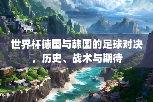 世界杯德国与韩国的足球对决，历史、战术与期待