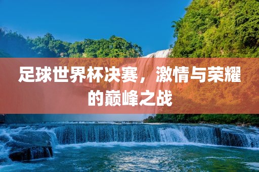 足球世界杯决赛，激情与荣耀的巅峰之战