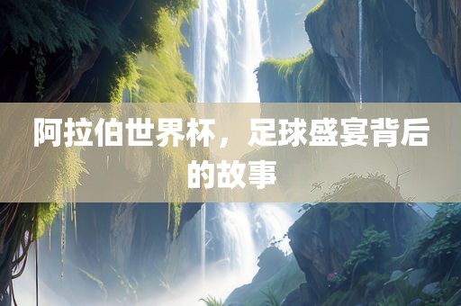 阿拉伯世界杯，足球盛宴背后的故事