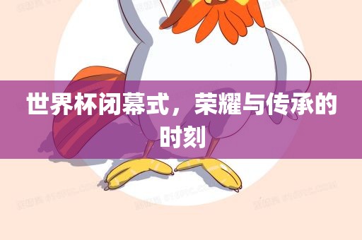 世界杯闭幕式，荣耀与传承的时刻