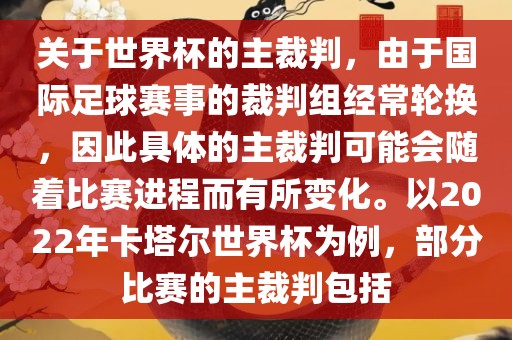 关于世界杯的主裁判，由于国际足球赛事的裁判组经常轮换，因此具体的主裁判可能会随着比赛进程而有所变化。以2022年卡塔尔世界杯为例，部分比赛的主裁判包括