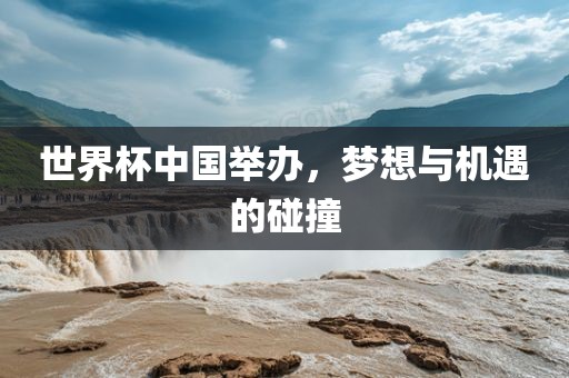 世界杯中国举办，梦想与机遇的碰撞
