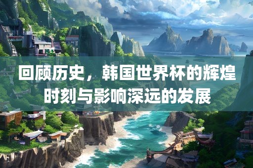 回顾历史，韩国世界杯的辉煌时刻与影响深远的发展漯河市盈旭机械设备有限公司