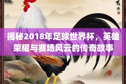 揭秘2018年足球世界杯，英雄荣耀与赛场风云的传奇故事漯河市盈旭机械设备有限公司