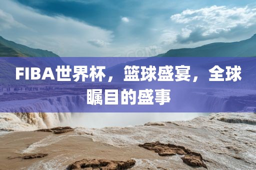 FIBA世界杯，篮球盛宴，全球瞩目的盛事