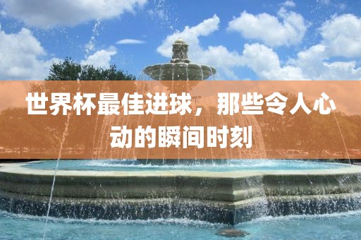 世界杯最佳进球，那些令人心动的瞬间时刻