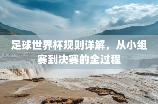 足球世界杯规则详解，从小组赛到决赛的全过程