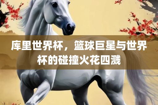 库里世界杯，篮球巨星与世界杯的碰撞火花四溅