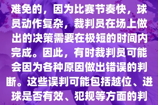 在世界杯足球比赛中，误判是难免的，因为比赛节奏快，球员动作复杂，裁判员在场上做出的决策需要在极短的时间内完成。因此，有时裁判员可能会因为各种原因做出错误的判断。这些误判可能包括越位、进球是否有效、犯规等方面的判断。