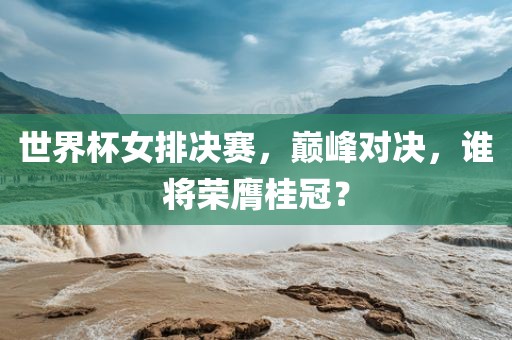 世界杯女排决赛，巅峰对决，谁将荣膺桂冠？