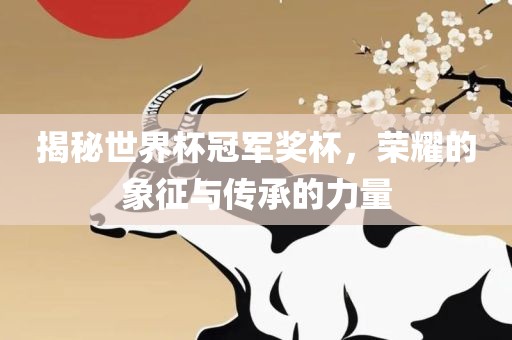 揭秘世界杯冠军奖杯，荣耀的象征与传承的力量