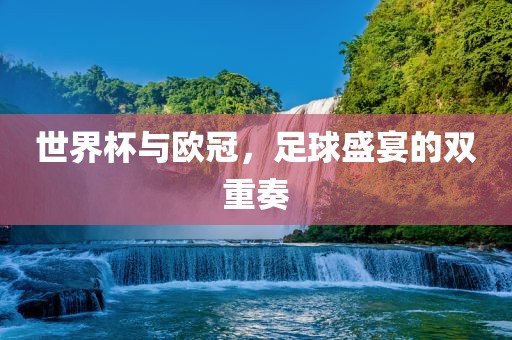 世界杯与欧冠，足球盛宴的双重奏