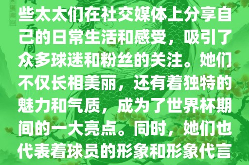 世界杯太太团是指参与世界杯的球队中球员的妻子们组成的团体。这些太太们在世界杯期间备受关注，她们的出现也为比赛增添了不少色彩和看点。这些太太们在社交媒体上分享自己的日常生活和感受，吸引了众多球迷和粉丝的关注。她们不仅长相美丽，还有着独特的魅力和气质，成为了世界杯期间的一大亮点。同时，她们也代表着球员的形象和形象代言人的角色，因此她们的穿着打扮和言行举止备受关注。总之，世界杯太太团是世界杯期间不可或缺的一部分，她们的存在让比赛更加有趣和吸引人。