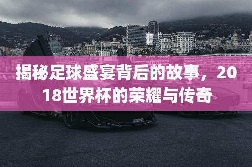 揭秘足球盛宴背后的故事，2018世界杯的荣耀与传奇漯河市盈旭机械设备有限公司