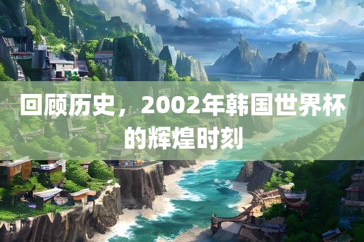 回顾历史，2002年韩国世界杯的辉煌时刻