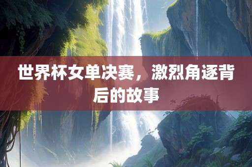 世界杯女单决赛，激烈角逐背后的故事