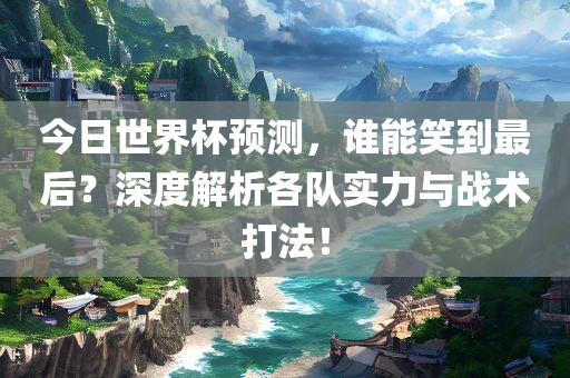 今日世界杯预测，谁能笑到最后？深度解析各队实力与战术打法！