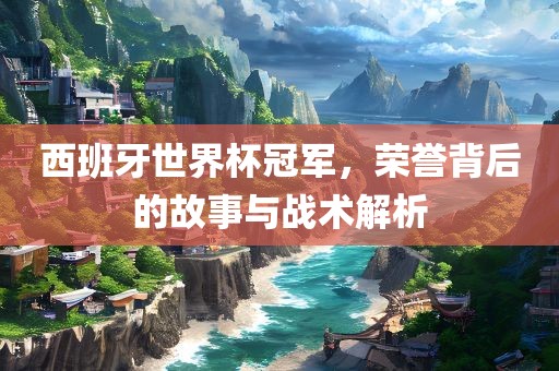 西班牙世界杯冠军，荣誉背后的故事与战术解析