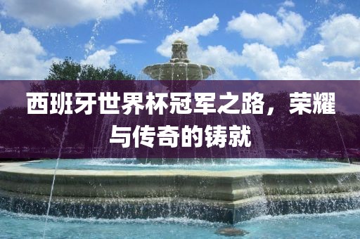 西班牙世界杯冠军之路，荣耀与传奇的铸就