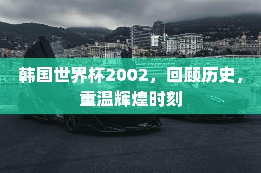 韩国世界杯2002，回顾历史，重温辉煌时刻