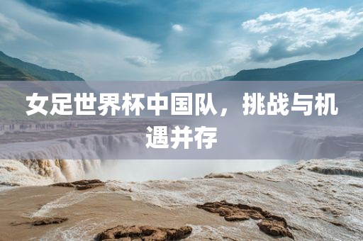 女足世界杯中国队，挑战与机遇并存