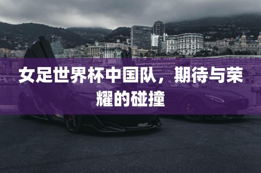 女足世界杯中国队，期待与荣耀的碰撞
