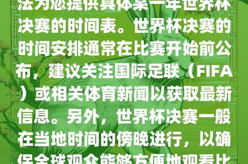 根据我所掌握的知识，暂时无法为您提供具体某一年世界杯决赛的时间表。世界杯决赛的时间安排通常在比赛开始前公布，建议关注国际足联（FIFA）或相关体育新闻以获取最新信息。另外，世界杯决赛一般在当地时间的傍晚进行，以确保全球观众能够方便地观看比赛。漯河市盈旭机械设备有限公司