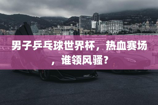 男子乒乓球世界杯，热血赛场，谁领风骚？
