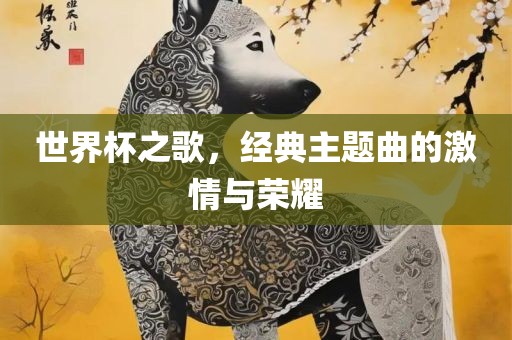 世界杯之歌，经典主题曲的激情与荣耀