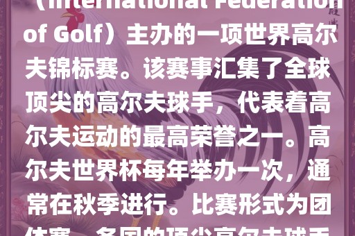 高尔夫世界杯（World Cup of Golf）是一项重要的国际高尔夫比赛，由国际高尔夫联合会（International Federation of Golf）主办的一项世界高尔夫锦标赛。该赛事汇集了全球顶尖的高尔夫球手，代表着高尔夫运动的最高荣誉之一。高尔夫世界杯每年举办一次，通常在秋季进行。比赛形式为团体赛，各国的顶尖高尔夫球手代表本国参赛，比赛地点会在全球各地的高尔夫球场之间轮换。