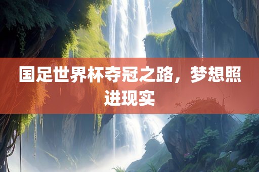 国足世界杯夺冠之路，梦想照进现实