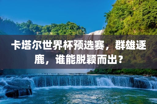 卡塔尔世界杯预选赛，群雄逐鹿，谁能脱颖而出？